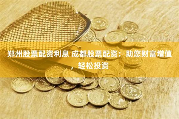 郑州股票配资利息 成都股票配资：助您财富增值，轻松投资