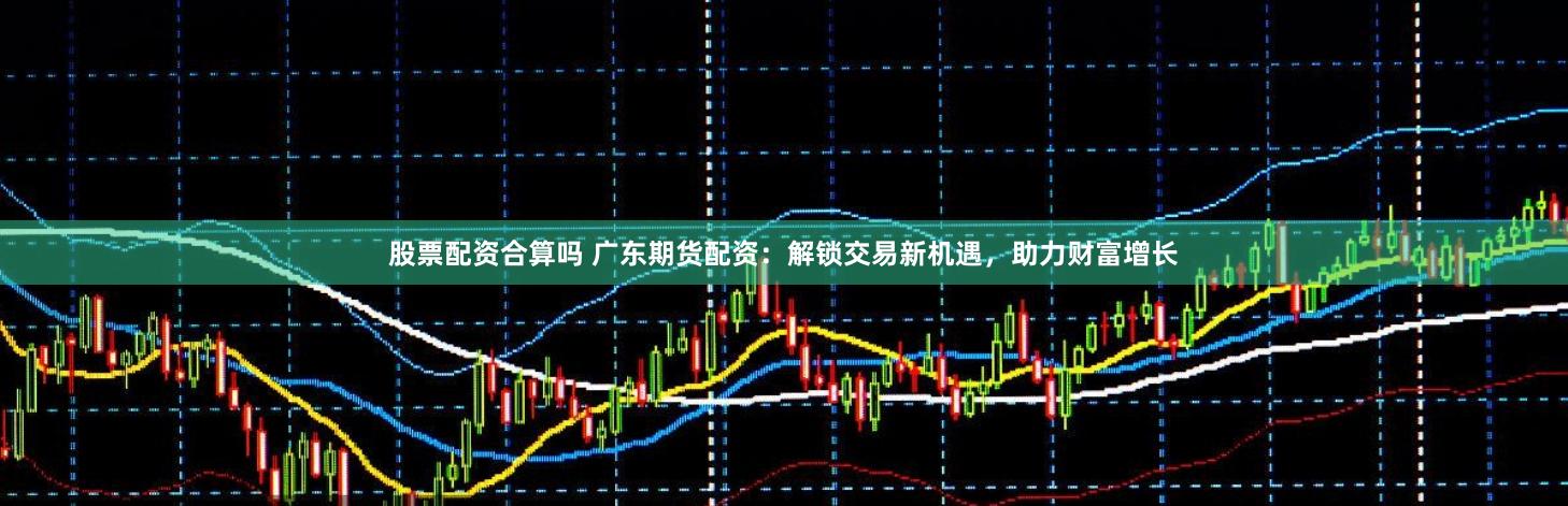 股票配资合算吗 广东期货配资：解锁交易新机遇，助力财富增长