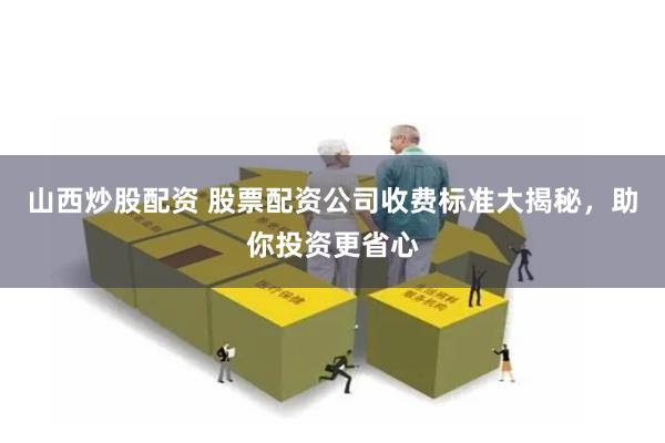 山西炒股配资 股票配资公司收费标准大揭秘，助你投资更省心