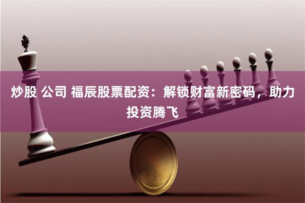 炒股 公司 福辰股票配资：解锁财富新密码，助力投资腾飞