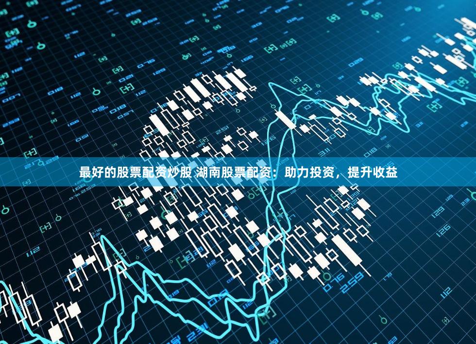 最好的股票配资炒股 湖南股票配资：助力投资，提升收益