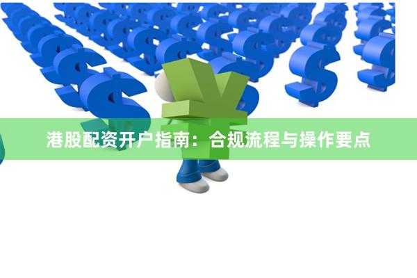 港股配资开户指南：合规流程与操作要点