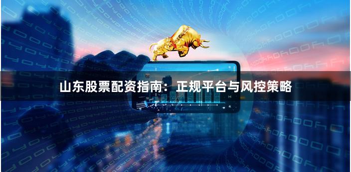 山东股票配资指南：正规平台与风控策略